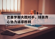 开云体育app-包含巴塞罗那大胜对手，球员齐心协力追求胜利的词条