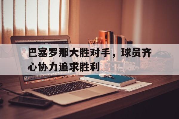 包含巴塞罗那大胜对手，球员齐心协力追求胜利的词条